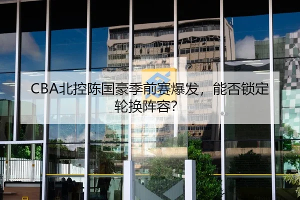 CBA北控陈国豪季前赛爆发，能否锁定轮换阵容？