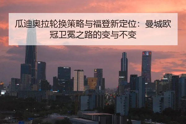 瓜迪奥拉轮换策略与福登新定位：曼城欧冠卫冕之路的变与不变