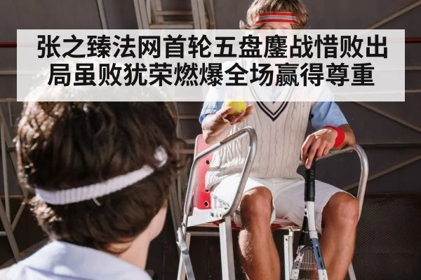 张之臻法网首轮五盘鏖战惜败出局虽败犹荣燃爆全场赢得尊重