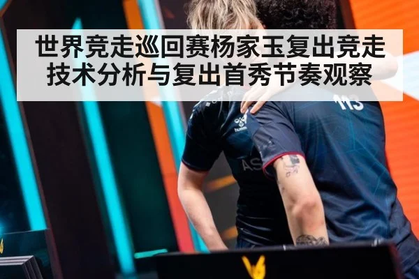 世界竞走巡回赛杨家玉复出竞走技术分析与复出首秀节奏观察